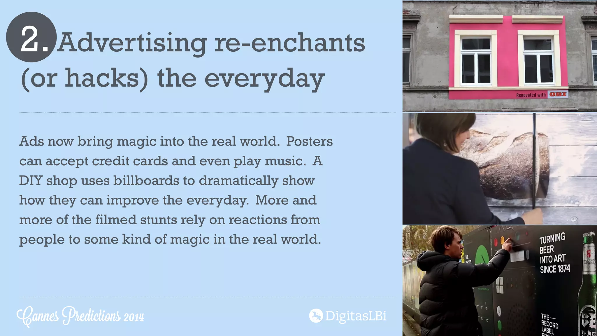 2. Advertising re-enchants
(or hacks) the everyday
!
Ads now bring magic into the real world. Posters
can accept credit cards and even play music. A
DIY shop uses billboards to dramatically show
how they can improve the everyday. More and
more of the filmed stunts rely on reactions from
people to some kind of magic in the real world.
Cannes Predictions 2014
 