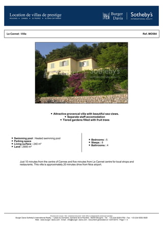 Le Cannet - Villa                                                                                                                                               Ref.:MO584




                                                     Attractive provencal villa with beautiful sea views.
                                                                Separate staff accomodation
                                                             Tiered gardens filled with fruit trees




      Swimming pool : Heated swimming pool
                                                                                                                   Bedrooms : 5
      Parking space
                                                                                                                   Sleeps : 8
      Living surface : 240 m²
                                                                                                                   Bathrooms : 4
      Land : 2900 m²




            Just 10 minutes from the centre of Cannes and five minutes from Le Cannet centre for local shops and
            restaurants. This villa is approximately 20 minutes drive from Nice airport.




                                                All prices are in euros - Non- contractual document - Each office is independently owned and operated.
       Burger Davis Sotheby's International Realty - 1 place du Domaine, Domaine de la Peyrière - 06250 Mougins - Tel. : +33 (0)4 9228 0782 - Fax : +33 (0)4 9292 0828
                              Web : www.burger- davis.com - Email : info@burger- davis.com - Document generated on 12/07/2010 - Page 1 / 3
 