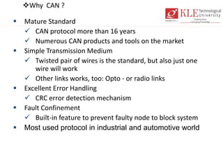 Why CAN ?
 Mature Standard
 CAN protocol more than 16 years
 Numerous CAN products and tools on the market
 Simple Transmission Medium
 Twisted pair of wires is the standard, but also just one
wire will work
 Other links works, too: Opto - or radio links
 Excellent Error Handling
 CRC error detection mechanism
 Fault Confinement
 Built-in feature to prevent faulty node to block system
 Most used protocol in industrial and automotive world
 