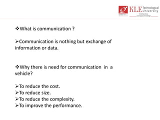 What is communication ?
Communication is nothing but exchange of
information or data.
Why there is need for communication in a
vehicle?
To reduce the cost.
To reduce size.
To reduce the complexity.
To improve the performance.
 