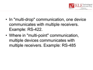 • In "multi-drop" communication, one device
communicates with multiple receivers.
Example: RS-422.
• Where in "multi-point" communication,
multiple devices communicates with
multiple receivers. Example: RS-485
 