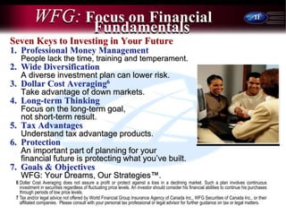 11
WFG: Focus on Financial
Seven Keys to Investing in Your Future
1. Professional Money Management
People lack the time, training and temperament.
2. Wide Diversification
A diverse investment plan can lower risk.
3. Dollar Cost Averaging6
Take advantage of down markets.
4. Long-term Thinking
Focus on the long-term goal,
not short-term result.
5. Tax Advantages
Understand tax advantage products.
6. Protection
An important part of planning for your
financial future is protecting what you’ve built.
7. Goals & Objectives
WFG: Your Dreams, Our Strategies™.
Fundamentals
6 Dollar Cost Averaging does not assure a profit or protect against a loss in a declining market. Such a plan involves continuous
investment in securities regardless of fluctuating price levels. An investor should consider his financial abilities to continue his purchases
through periods of low price levels.
7 Tax and/or legal advice not offered by World Financial Group Insurance Agency of Canada Inc., WFG Securities of Canada Inc.. or their
affiliated companies. Please consult with your personal tax professional or legal advisor for further guidance on tax or legal matters.
 