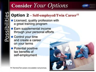 18
Consider Your Options
Option 2 – Self-employed/Twin Career11
Licensed, quality profession with
a great training program
Earn supplemental income
through your personal efforts
Control your time
and create a career
on your terms
Potential positive
tax benefits of
self-employment
11 Part-time/Twin-careers not available in all provinces.
Possibilities
 