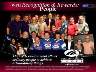 22
The WFG environment allows
ordinary people to achieve
extraordinary things.
WFG Recognition & Rewards:
People
In order to qualify for participation in contests, and to receive prizes and awards, an individual must be in good standing with World Financial Group and its affiliated companies.
Many people have experienced various levels of success with World Financial Group. However, individual member experiences may vary. This statement is not intended to nor
does it represent that any current member’s. individual results are representative of what all participants achieve when following the World Financial Group system.
 
