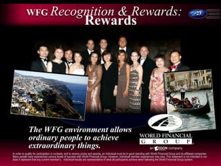 23
WFG Recognition & Rewards:
Rewards
The WFG environment allows
ordinary people to achieve
extraordinary things.
In order to qualify for participation in contests, and to receive prizes and awards, an individual must be in good standing with World Financial Group and its affiliated companies.
Many people have experienced various levels of success with World Financial Group. However, individual member experiences may vary. This statement is not intended to nor
does it represent that any current member’s. individual results are representative of what all participants achieve when following the World Financial Group system.
 