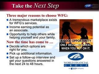 25
Take the Next Step
Three major reasons to choose WFG:
A tremendous marketplace exists
for WFG’s services.
Income earning potential as
an associate.
Opportunity to help others while
helping yourself and your family.
Now the time has come to …
Decide which options are
right for you.
Pick up additional information.
Set up a follow-up interview and
get your questions answered in
the next 24 to 48 hours.
A GOOD OPPORTUNITY
ONLY BECOMES GREAT
WHEN YOU ACT ON IT.
 