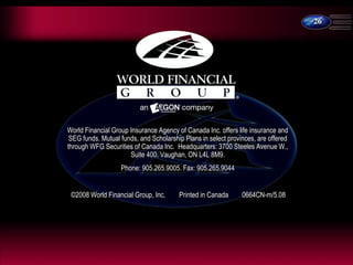 26
World Financial Group Insurance Agency of Canada Inc. offers life insurance and
SEG funds. Mutual funds, and Scholarship Plans in select provinces, are offered
through WFG Securities of Canada Inc. Headquarters: 3700 Steeles Avenue W.,
Suite 400, Vaughan, ON L4L 8M9.
Phone: 905.265.9005. Fax: 905.265.9044
©2008 World Financial Group, Inc. Printed in Canada 0664CN-m/5.08
 