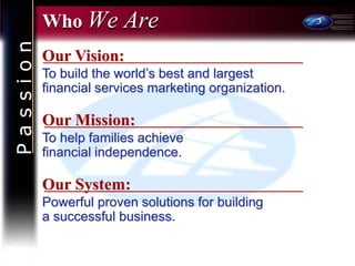 3
Who We Are
Our Mission:
To help families achieve
financial independence.
Our Vision:
To build the world’s best and largest
financial services marketing organization.
Our System:
Powerful proven solutions for building
a successful business.
P
a
s
s
i
o
n
 