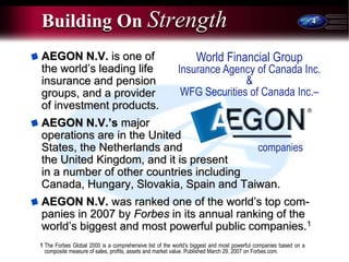 4
AEGON N.V. is one of
the world’s leading life
insurance and pension
groups, and a provider
of investment products.
AEGON N.V.’s major
operations are in the United
States, the Netherlands and
the United Kingdom, and it is present
in a number of other countries including
Canada, Hungary, Slovakia, Spain and Taiwan.
AEGON N.V. was ranked one of the world’s top com-
panies in 2007 by Forbes in its annual ranking of the
world’s biggest and most powerful public companies.1
Building On Strength
World Financial Group
Insurance Agency of Canada Inc.
&
WFG Securities of Canada Inc.–
companies
1 The Forbes Global 2000 is a comprehensive list of the world’s biggest and most powerful companies based on a
composite measure of sales, profits, assets and market value. Published March 29, 2007 on Forbes.com.
 