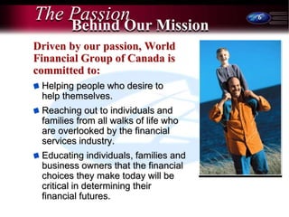 6
The Passion
Driven by our passion, World
Financial Group of Canada is
committed to:
Helping people who desire to
help themselves.
Reaching out to individuals and
families from all walks of life who
are overlooked by the financial
services industry.
Educating individuals, families and
business owners that the financial
choices they make today will be
critical in determining their
financial futures.
Behind Our Mission
 