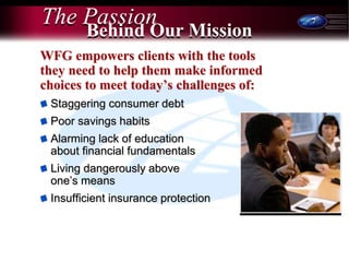 7
The Passion
WFG empowers clients with the tools
they need to help them make informed
choices to meet today’s challenges of:
Staggering consumer debt
Poor savings habits
Alarming lack of education
about financial fundamentals
Living dangerously above
one’s means
Insufficient insurance protection
Behind Our Mission
 