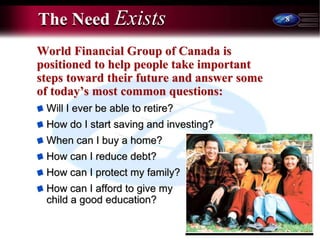 8
The Need Exists
World Financial Group of Canada is
positioned to help people take important
steps toward their future and answer some
of today’s most common questions:
Will I ever be able to retire?
How do I start saving and investing?
When can I buy a home?
How can I reduce debt?
How can I protect my family?
How can I afford to give my
child a good education?
 