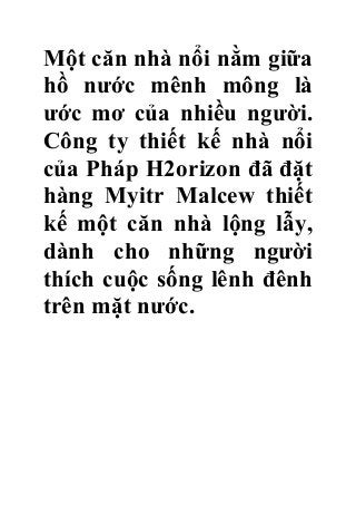 Một căn nhà nổi nằm giữa
hồ nước mênh mông là
ước mơ của nhiều người.
Công ty thiết kế nhà nổi
của Pháp H2orizon đã đặt
hàng Myitr Malcew thiết
kế một căn nhà lộng lẫy,
dành cho những người
thích cuộc sống lênh đênh
trên mặt nước.

 