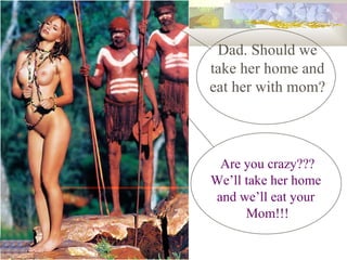 Dad. Should we take her home and eat her with mom? Are you crazy??? Well take her home  and well eat your  Mom!!! 