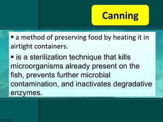 Canning
 a method of preserving food by heating it in
airtight containers.
 is a sterilization technique that kills
microorganisms already present on the
fish, prevents further microbial
contamination, and inactivates degradative
enzymes.
 