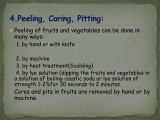  Peeling of fruits and vegetables can be done in
many ways:
1. by hand or with knife
2. by machine
3. by heat treatment(Scalding)
4. by lye solution (dipping the fruits and vegetables in
a solution of boiling caustic soda or lye solution of
strength 1-2%for 30 seconds to 2 minutes.
• Cores and pits in fruits are removed by hand or by
machine.
 