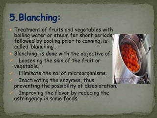  Treatment of fruits and vegetables with
boiling water or steam for short periods,
followed by cooling prior to canning, is
called ‘blanching’.
 Blanching is done with the objective of:
 Loosening the skin of the fruit or
vegetable.
 Eliminate the no. of microorganisms.
 Inactivating the enzymes, thus
preventing the possibility of discoloration.
 Improving the flavor by reducing the
astringency in some foods.
 