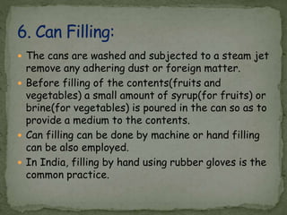  The cans are washed and subjected to a steam jet
remove any adhering dust or foreign matter.
 Before filling of the contents(fruits and
vegetables) a small amount of syrup(for fruits) or
brine(for vegetables) is poured in the can so as to
provide a medium to the contents.
 Can filling can be done by machine or hand filling
can be also employed.
 In India, filling by hand using rubber gloves is the
common practice.
 