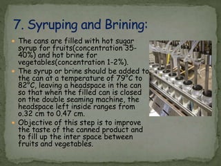  The cans are filled with hot sugar
syrup for fruits(concentration 35-
40%) and hot brine for
vegetables(concentration 1-2%).
 The syrup or brine should be added to
the can at a temperature of 79°C to
82°C, leaving a headspace in the can
so that when the filled can is closed
on the double seaming machine, the
headspace left inside ranges from
o.32 cm to 0.47 cm.
 Objective of this step is to improve
the taste of the canned product and
to fill up the inter space between
fruits and vegetables.
 