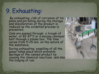 • By exhausting, risk of corrosion of tin
plate and pin holing during the storage
and discoloration of the product is
reduced as the oxidation process is
prevented.
• Cans are passed through a trough of
water at 82-87°C or a moving conveyor
belt through a steam box. The time
varies from 5-25 min. on the nature of
the substance.
• During exhausting, expelling of all the
gases takes place which prevents
spoilage of the canned product by
ceasing the chemical reactions and also
the bulging of can.
 