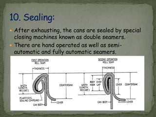  After exhausting, the cans are sealed by special
closing machines known as double seamers.
 There are hand operated as well as semi-
automatic and fully automatic seamers.
 