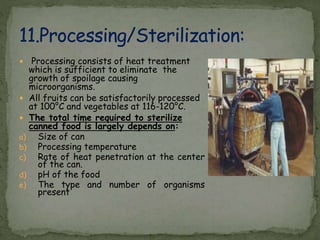  Processing consists of heat treatment
which is sufficient to eliminate the
growth of spoilage causing
microorganisms.
 All fruits can be satisfactorily processed
at 100°C and vegetables at 116-120°C.
 The total time required to sterilize
canned food is largely depends on:
a) Size of can
b) Processing temperature
c) Rate of heat penetration at the center
of the can.
d) pH of the food
e) The type and number of organisms
present
 