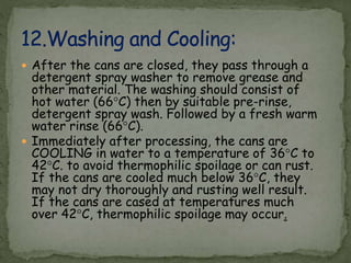  After the cans are closed, they pass through a
detergent spray washer to remove grease and
other material. The washing should consist of
hot water (66°C) then by suitable pre-rinse,
detergent spray wash. Followed by a fresh warm
water rinse (66°C).
 Immediately after processing, the cans are
COOLING in water to a temperature of 36°C to
42°C. to avoid thermophilic spoilage or can rust.
If the cans are cooled much below 36°C, they
may not dry thoroughly and rusting well result.
If the cans are cased at temperatures much
over 42°C, thermophilic spoilage may occur.
 