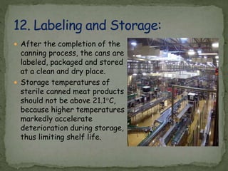  After the completion of the
canning process, the cans are
labeled, packaged and stored
at a clean and dry place.
 Storage temperatures of
sterile canned meat products
should not be above 21.1°C,
because higher temperatures
markedly accelerate
deterioration during storage,
thus limiting shelf life.
 