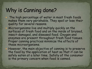  The high percentage of water in most fresh foods
makes them very perishable. They spoil or lose their
quality for several reasons.
 Microorganisms live and multiply quickly on the
surfaces of fresh food and on the inside of bruised,
insect-damaged, and diseased food. Oxygen and
enzymes are present throughout fresh food tissues.
Proper canning practices minimize the effects of
these microorganisms.
 However, the main objective of canning is to preserve
the food by the application of heat so that it can be
safely eaten at a later time. Safety of the consumer
is the primary concern when food is canned.
 