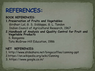 BOOK REFERENCES:
1.Preservation of Fruits and Vegetables
Girdhari Lal, G. S. Siddappa, G. L. Tandon
Indian Council of Agricultural Research, 1967
2.Handbook of Analysis and Quality Control for Fruit and
Vegetable Products
S. Ranganna
Tata McGraw-Hill Education, 1986
NET REFERENCES:
1. http://www.slideshare.net/bingocoffee/canning-ppt
2.https://en.wikipedia.org/wiki/Canning
3. https://www.google.co.in/
 