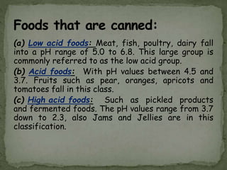(a) Low acid foods: Meat, fish, poultry, dairy fall
into a pH range of 5.0 to 6.8. This large group is
commonly referred to as the low acid group.
(b) Acid foods: With pH values between 4.5 and
3.7. Fruits such as pear, oranges, apricots and
tomatoes fall in this class.
(c) High acid foods: Such as pickled products
and fermented foods. The pH values range from 3.7
down to 2.3, also Jams and Jellies are in this
classification.
 