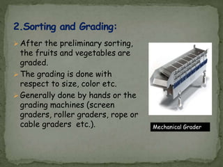  After the preliminary sorting,
the fruits and vegetables are
graded.
 The grading is done with
respect to size, color etc.
 Generally done by hands or the
grading machines (screen
graders, roller graders, rope or
cable graders etc.). Mechanical Grader
 