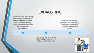 EXHAUSTING
The objective of exhausting
containers is to remove air
so that the pressure inside
the container following
heat treatment and cooling
will be less than
atmospheric.
Vacuum in the can may be
obtained by the use of heat
or by mechanical means.
Vacuum also may be
produced mechanically by
sealing containers in a
chamber under a high
vacuum.
 
