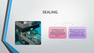 SEALING
In sealing lids on metal
cans, a double seam is
created by interlocking the
curl of the lid and flange of
the can.
Many closing machines are
equipped to create vacuum
in the headspace either
mechanically or by steam-
flow before lids are sealed.
 
