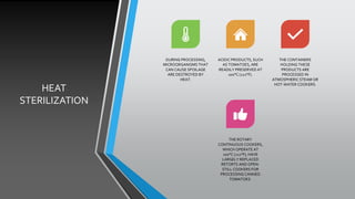 HEAT
STERILIZATION
DURING PROCESSING,
MICROORGANISMS THAT
CAN CAUSE SPOILAGE
ARE DESTROYED BY
HEAT.
ACIDIC PRODUCTS, SUCH
AS TOMATOES, ARE
READILY PRESERVED AT
100°C (212°F).
THE CONTAINERS
HOLDING THESE
PRODUCTS ARE
PROCESSED IN
ATMOSPHERIC STEAM OR
HOT-WATER COOKERS.
THE ROTARY
CONTINUOUS COOKERS,
WHICH OPERATE AT
100°C (212°F), HAVE
LARGELY REPLACED
RETORTS AND OPEN-
STILL COOKERS FOR
PROCESSING CANNED
TOMATOES.
 