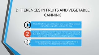 DIFFERENCES IN FRUITS ANDVEGETABLE
CANNING
Most of the fruits are not blanched prior to can filling whereas
many of the vegetables undergo this step.
Canned vegetables generally require more severe processing
than do fruits because the vegetables have much lower acidity
and contain more heat-resistant soil organisms.
Many vegetables also require more cooking than fruits to
develop their most desirable flavor and texture.
 