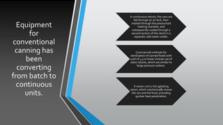 Equipment
for
conventional
canning has
been
converting
from batch to
continuous
units.
In continuous retorts, the cans are
fed through an air lock, then
rotated through the pressurized
heating chamber, and
subsequently cooled through a
second section of the retort in a
separate cold-water cooler.
Commercial methods for
sterilization of canned foods with
a pH of 4.5 or lower include use of
static retorts, which are similar to
large pressure cookers.
A newer unit is the agitating
retort, which mechanically moves
the can and the food, providing
quicker heat penetration.
 