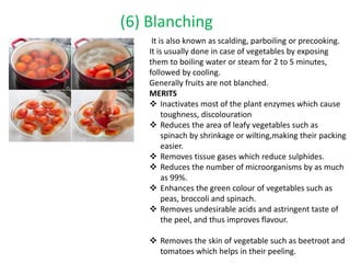 (6) Blanching
It is also known as scalding, parboiling or precooking.
It is usually done in case of vegetables by exposing
them to boiling water or steam for 2 to 5 minutes,
followed by cooling.
Generally fruits are not blanched.
MERITS
 Inactivates most of the plant enzymes which cause
toughness, discolouration
 Reduces the area of leafy vegetables such as
spinach by shrinkage or wilting,making their packing
easier.
 Removes tissue gases which reduce sulphides.
 Reduces the number of microorganisms by as much
as 99%.
 Enhances the green colour of vegetables such as
peas, broccoli and spinach.
 Removes undesirable acids and astringent taste of
the peel, and thus improves flavour.
 Removes the skin of vegetable such as beetroot and
tomatoes which helps in their peeling.
 