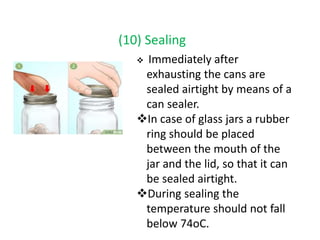 (10) Sealing
 Immediately after
exhausting the cans are
sealed airtight by means of a
can sealer.
In case of glass jars a rubber
ring should be placed
between the mouth of the
jar and the lid, so that it can
be sealed airtight.
During sealing the
temperature should not fall
below 74oC.
 