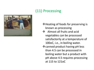 (11) Processing
Heating of foods for preserving is
known as processing
 Almost all fruits and acid
vegetables can be processed
satisfactorily at a temperature of
100oC, i.e., in boiling water.
canned product having pH less
than 4.5 can be processed in
boiling water but a product with
pH above 4.5 requires processing
at 115 to 121oC
 