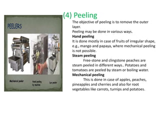 (4) Peeling
The objective of peeling is to remove the outer
layer.
Peeling may be done in various ways.
Hand peeling
It is done mostly in case of fruits of irregular shape,
e.g., mango and papaya, where mechanical peeling
is not possible.
Steam peeling
Free-stone and clingstone peaches are
steam peeled in different ways.. Potatoes and
tomatoes are peeled by steam or boiling water.
Mechanical peeling
This is done in case of apples, peaches,
pineapples and cherries and also for root
vegetables like carrots, turnips and potatoes.
 