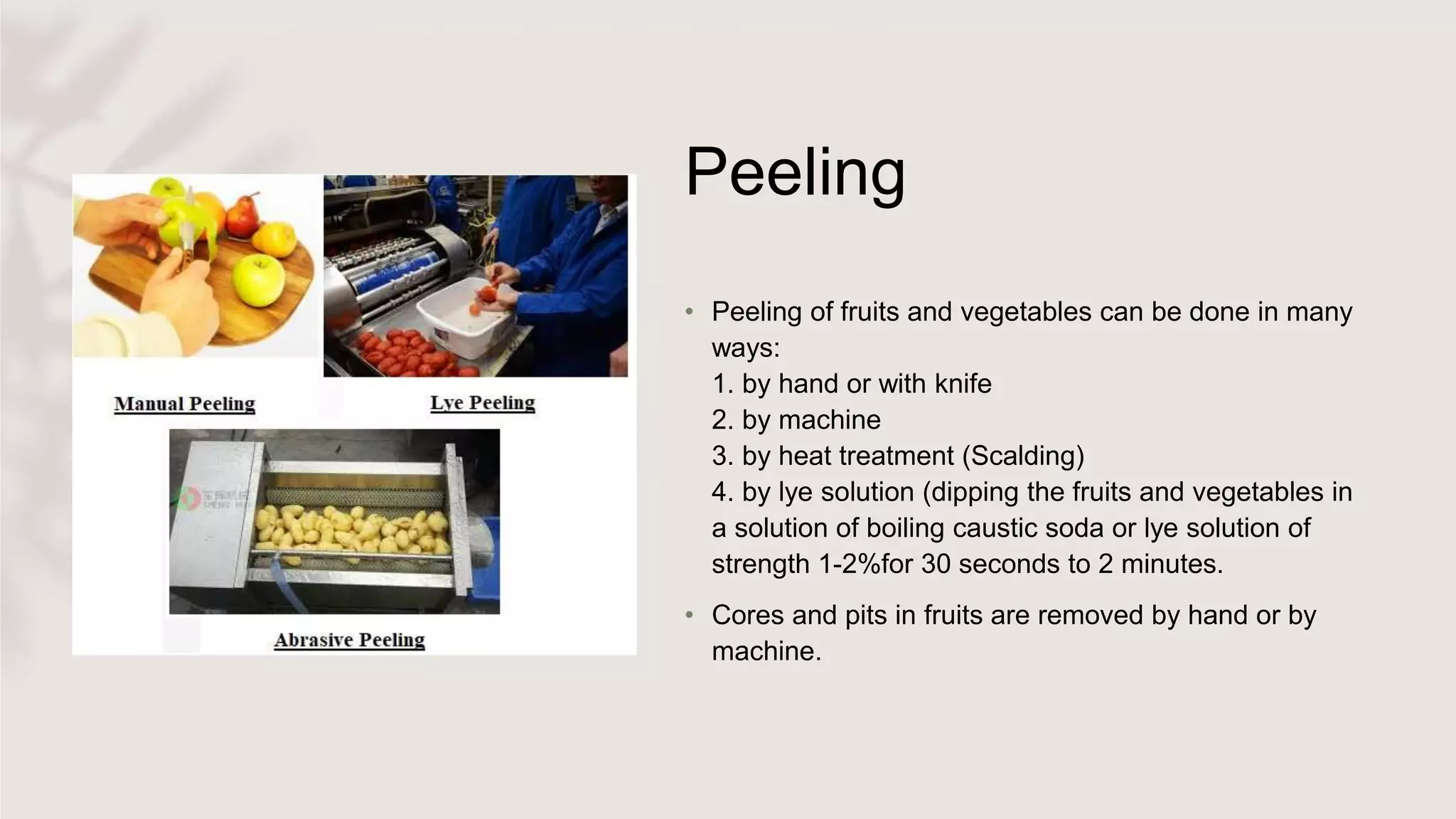 Peeling
• Peeling of fruits and vegetables can be done in many
ways:
1. by hand or with knife
2. by machine
3. by heat treatment (Scalding)
4. by lye solution (dipping the fruits and vegetables in
a solution of boiling caustic soda or lye solution of
strength 1-2%for 30 seconds to 2 minutes.
• Cores and pits in fruits are removed by hand or by
machine.
 