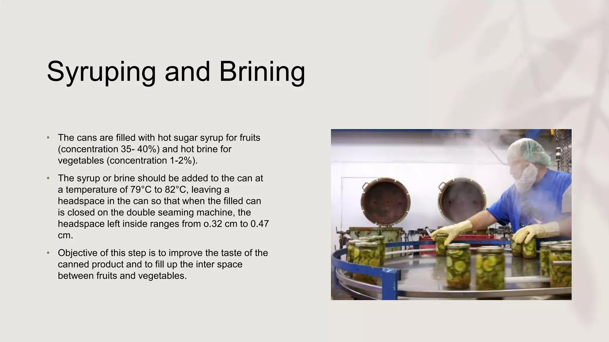 Syruping and Brining
• The cans are filled with hot sugar syrup for fruits
(concentration 35- 40%) and hot brine for
vegetables (concentration 1-2%).
• The syrup or brine should be added to the can at
a temperature of 79°C to 82°C, leaving a
headspace in the can so that when the filled can
is closed on the double seaming machine, the
headspace left inside ranges from o.32 cm to 0.47
cm.
• Objective of this step is to improve the taste of the
canned product and to fill up the inter space
between fruits and vegetables.
 