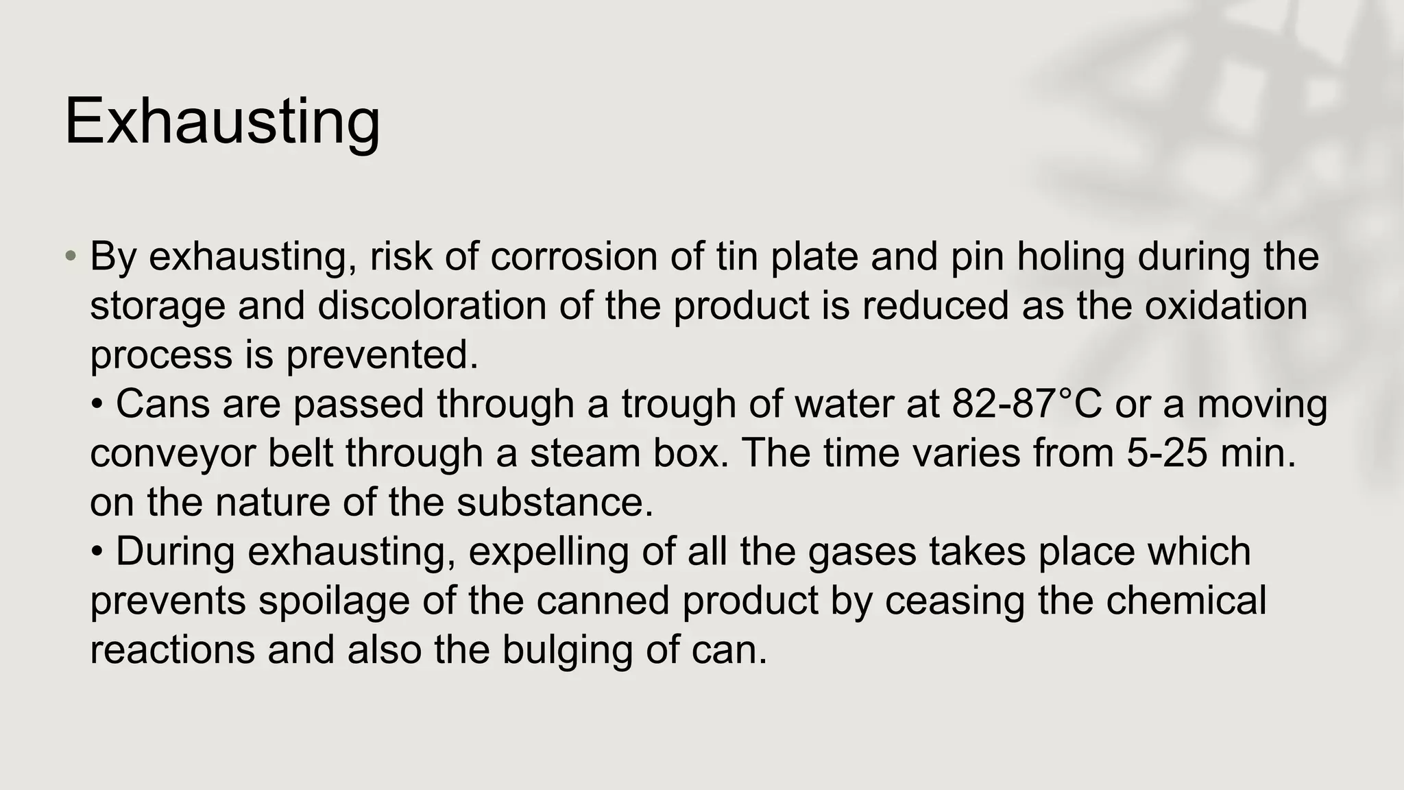 Exhausting
• By exhausting, risk of corrosion of tin plate and pin holing during the
storage and discoloration of the product is reduced as the oxidation
process is prevented.
• Cans are passed through a trough of water at 82-87°C or a moving
conveyor belt through a steam box. The time varies from 5-25 min.
on the nature of the substance.
• During exhausting, expelling of all the gases takes place which
prevents spoilage of the canned product by ceasing the chemical
reactions and also the bulging of can.
 