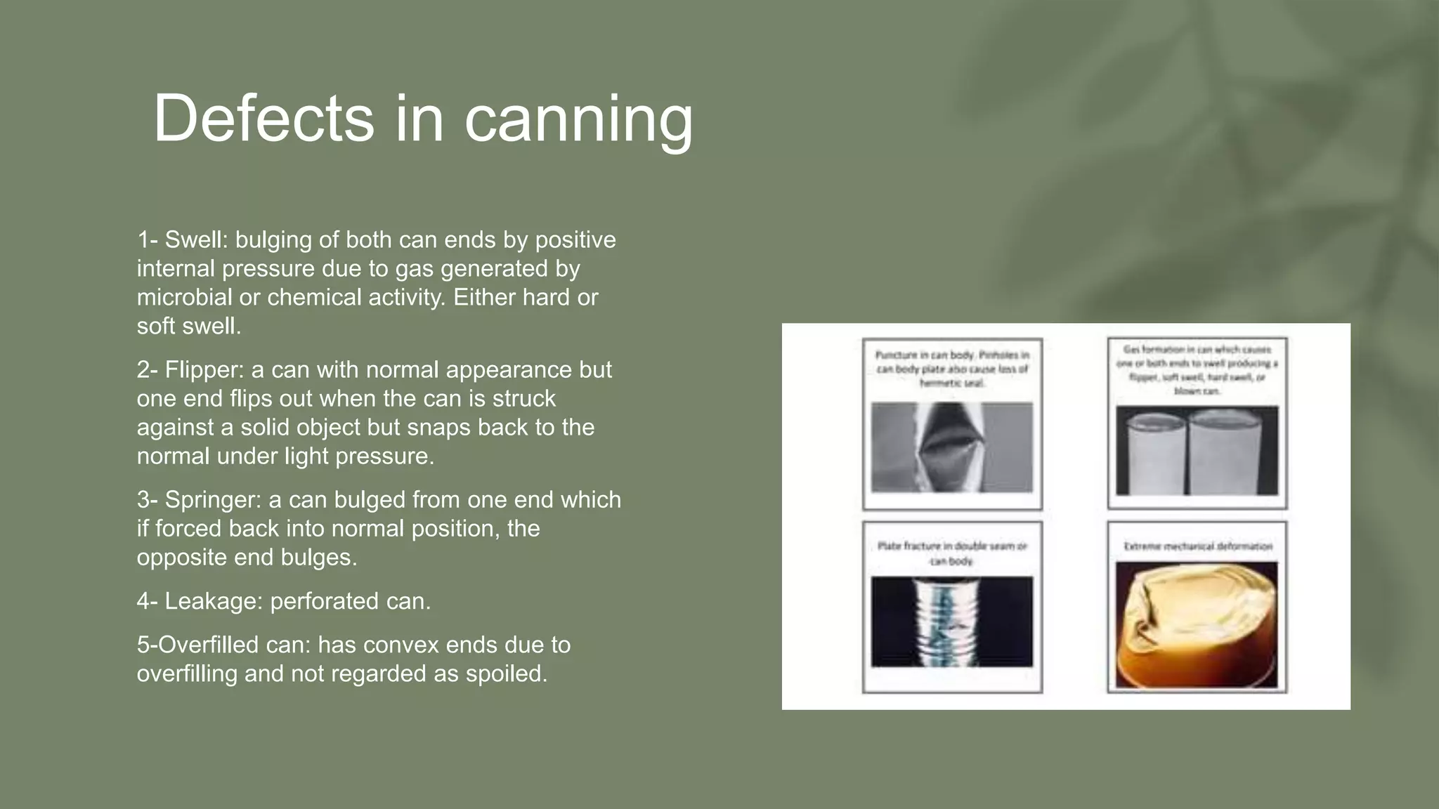 Defects in canning
• 1- Swell: bulging of both can ends by positive
internal pressure due to gas generated by
microbial or chemical activity. Either hard or
soft swell.
• 2- Flipper: a can with normal appearance but
one end flips out when the can is struck
against a solid object but snaps back to the
normal under light pressure.
• 3- Springer: a can bulged from one end which
if forced back into normal position, the
opposite end bulges.
• 4- Leakage: perforated can.
• 5-Overfilled can: has convex ends due to
overfilling and not regarded as spoiled.
 