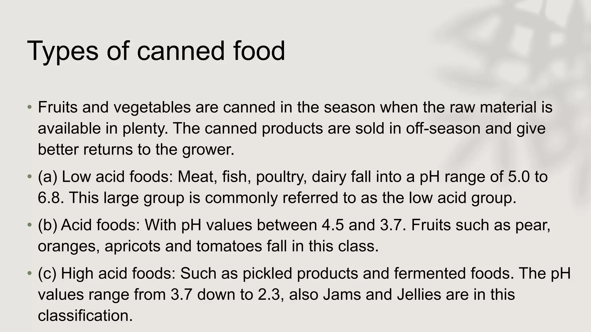 Types of canned food
• Fruits and vegetables are canned in the season when the raw material is
available in plenty. The canned products are sold in off-season and give
better returns to the grower.
• (a) Low acid foods: Meat, fish, poultry, dairy fall into a pH range of 5.0 to
6.8. This large group is commonly referred to as the low acid group.
• (b) Acid foods: With pH values between 4.5 and 3.7. Fruits such as pear,
oranges, apricots and tomatoes fall in this class.
• (c) High acid foods: Such as pickled products and fermented foods. The pH
values range from 3.7 down to 2.3, also Jams and Jellies are in this
classification.
 