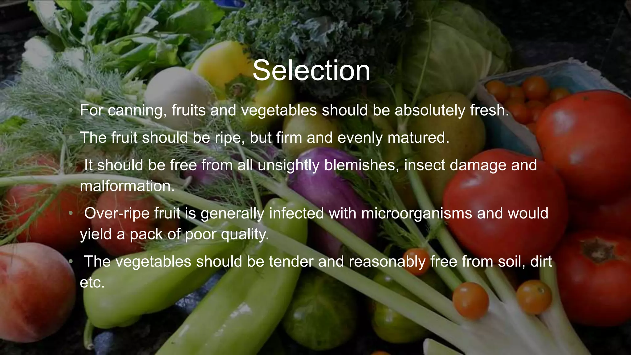 Selection
• For canning, fruits and vegetables should be absolutely fresh.
• The fruit should be ripe, but firm and evenly matured.
• It should be free from all unsightly blemishes, insect damage and
malformation.
• Over-ripe fruit is generally infected with microorganisms and would
yield a pack of poor quality.
• The vegetables should be tender and reasonably free from soil, dirt
etc.
 