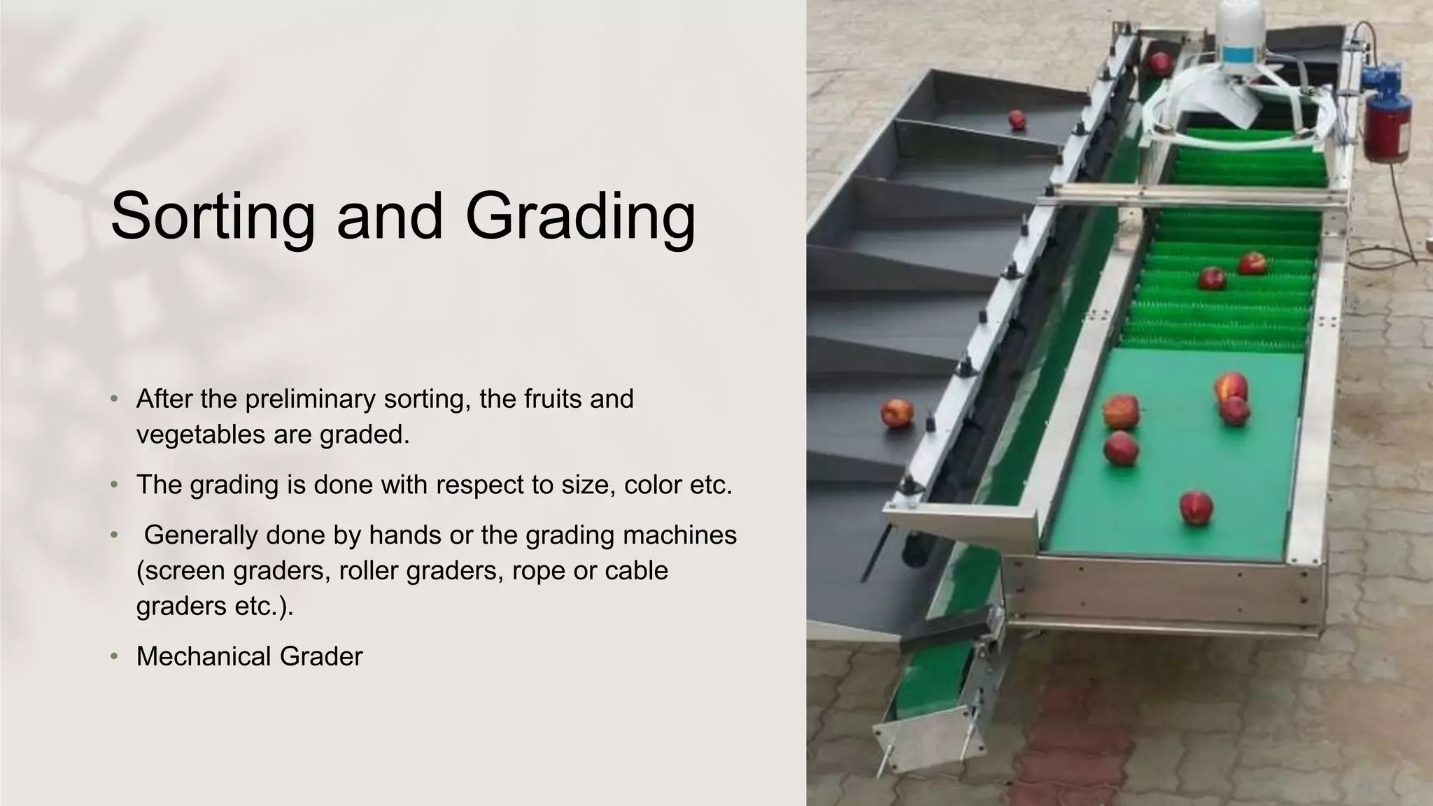 Sorting and Grading
• After the preliminary sorting, the fruits and
vegetables are graded.
• The grading is done with respect to size, color etc.
• Generally done by hands or the grading machines
(screen graders, roller graders, rope or cable
graders etc.).
• Mechanical Grader
 