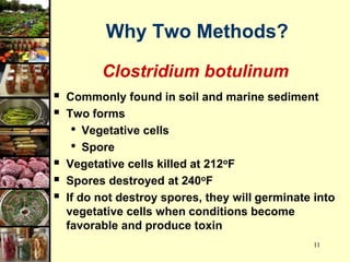 11
Why Two Methods?
Clostridium botulinum
 Commonly found in soil and marine sediment
 Two forms
• Vegetative cells
• Spore
 Vegetative cells killed at 212oF
 Spores destroyed at 240oF
 If do not destroy spores, they will germinate into
vegetative cells when conditions become
favorable and produce toxin
 
