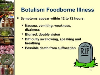 13
Botulism Foodborne Illness
 Symptoms appear within 12 to 72 hours:
• Nausea, vomiting, weakness,
dizziness
• Blurred, double vision
• Difficulty swallowing, speaking and
breathing
• Possible death from suffocation
 